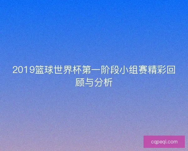 2019篮球世界杯第一阶段小组赛精彩回顾与分析 2019篮球世界杯第一阶段小组赛精彩回顾与分析