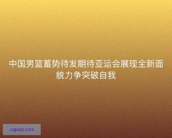 中国男篮蓄势待发期待亚运会展现全新面貌力争突破自我