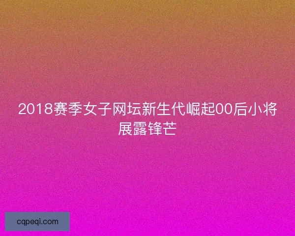 2018赛季女子网坛新生代崛起00后小将展露锋芒 2018赛季女子网坛新生代崛起00后小将展露锋芒