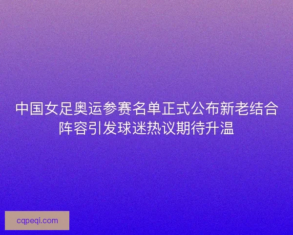 中国女足奥运参赛名单正式公布新老结合阵容引发球迷热议期待升温 中国女足奥运参赛名单正式公布新老结合阵容引发球迷热议期待升温