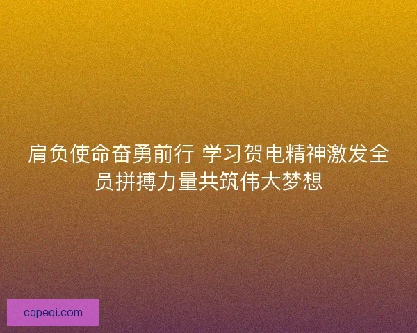 肩负使命奋勇前行 学习贺电精神激发全员拼搏力量共筑伟大梦想 肩负使命奋勇前行 学习贺电精神激发全员拼搏力量共筑伟大梦想