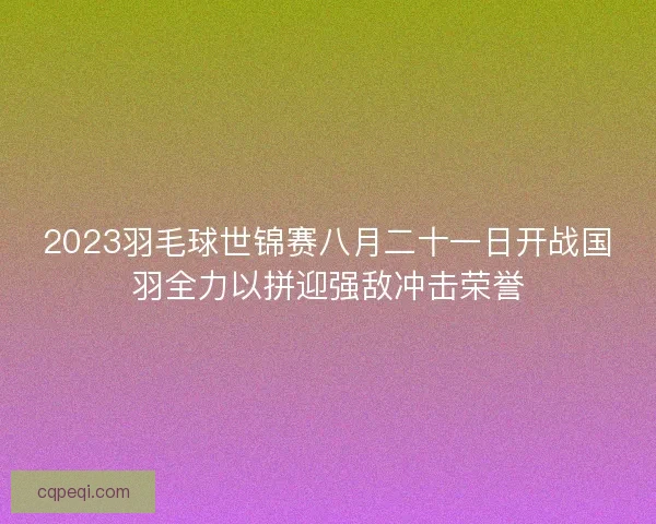 2023羽毛球世锦赛八月二十一日开战国羽全力以拼迎强敌冲击荣誉