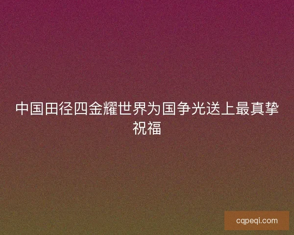 中国田径四金耀世界为国争光送上最真挚祝福 中国田径四金耀世界为国争光送上最真挚祝福