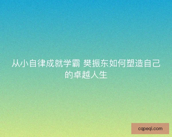 从小自律成就学霸 樊振东如何塑造自己的卓越人生 从小自律成就学霸 樊振东如何塑造自己的卓越人生