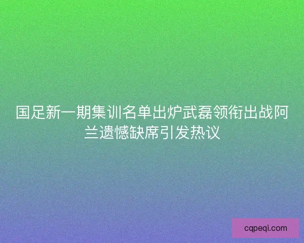 国足新一期集训名单出炉武磊领衔出战阿兰遗憾缺席引发热议