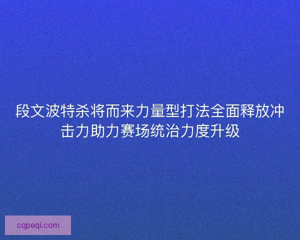 段文波特杀将而来力量型打法全面释放冲击力助力赛场统治力度升级