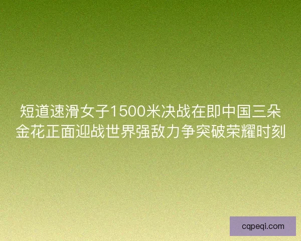 短道速滑女子1500米决战在即中国三朵金花正面迎战世界强敌力争突破荣耀时刻