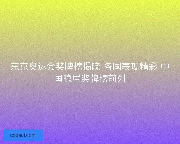 东京奥运会奖牌榜揭晓 各国表现精彩 中国稳居奖牌榜前列