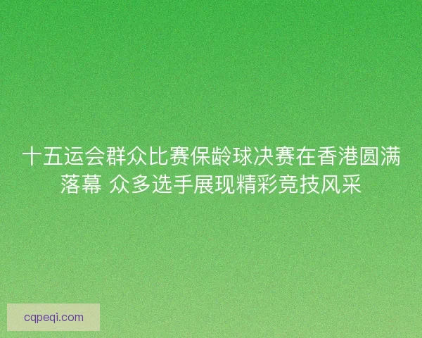 十五运会群众比赛保龄球决赛在香港圆满落幕 众多选手展现精彩竞技风采