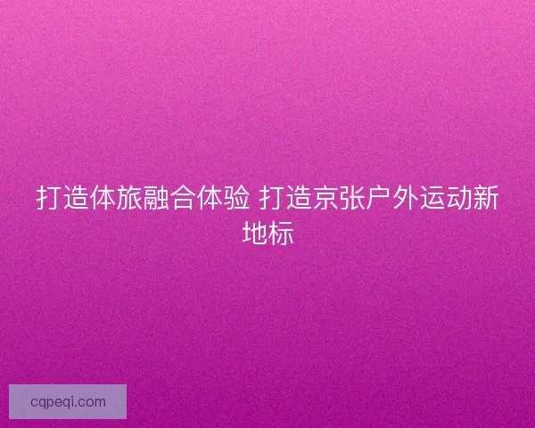 打造体旅融合体验 打造京张户外运动新地标