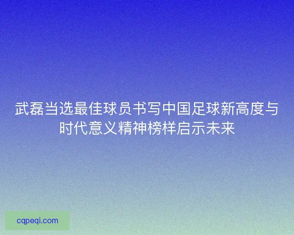 武磊当选最佳球员书写中国足球新高度与时代意义精神榜样启示未来