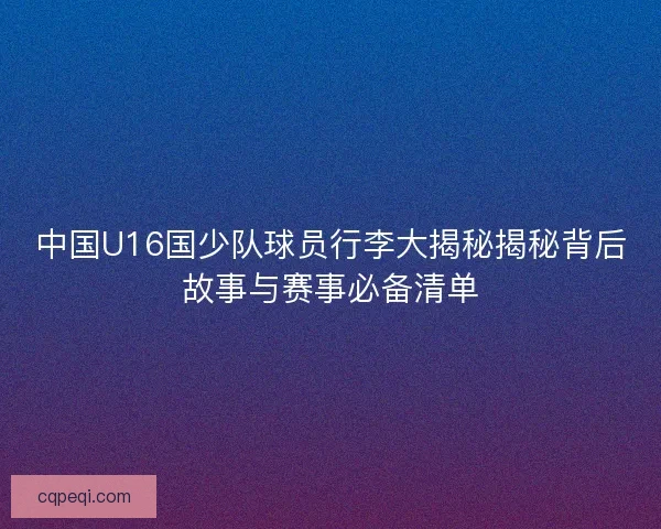 中国U16国少队球员行李大揭秘揭秘背后故事与赛事必备清单