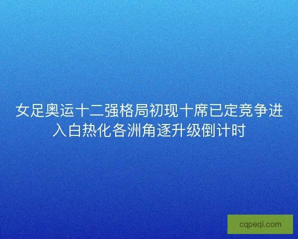 女足奥运十二强格局初现十席已定竞争进入白热化各洲角逐升级倒计时