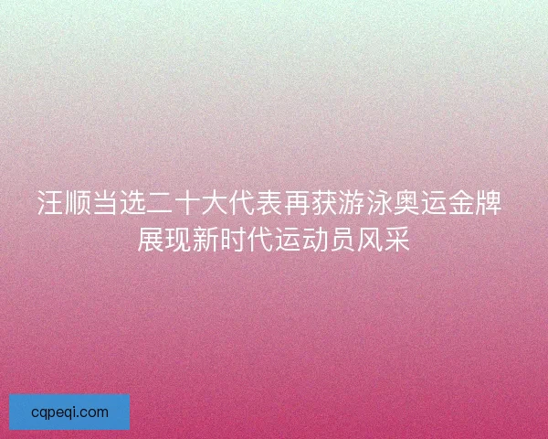汪顺当选二十大代表再获游泳奥运金牌 展现新时代运动员风采