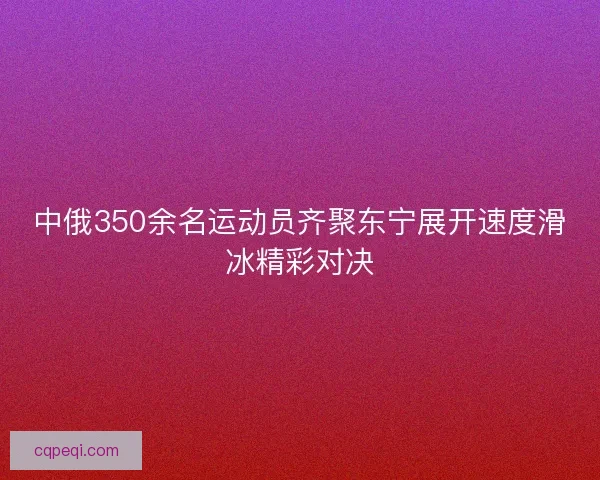 中俄350余名运动员齐聚东宁展开速度滑冰精彩对决